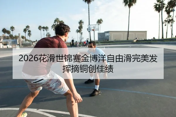 2026花滑世锦赛金博洋自由滑完美发挥摘铜创佳绩