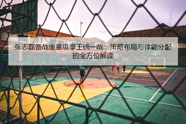 张志磊备战重量级拳王统一战：策略布局与体能分配的全方位解读 | Kaiyuan